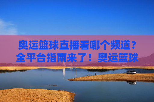 奥运篮球直播看哪个频道?全平台指南来了!奥运篮球直播全平台频道指南