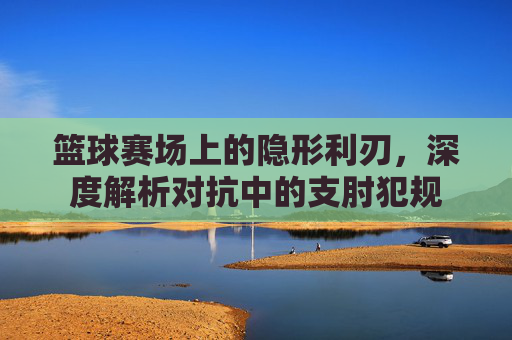 篮球赛场上的隐形利刃,深度解析对抗中的支肘犯规