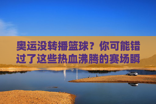 奥运没转播篮球？你可能错过了这些热血沸腾的赛场瞬间！奥运篮球未转播？这些沸腾赛场瞬间你真的错过了！