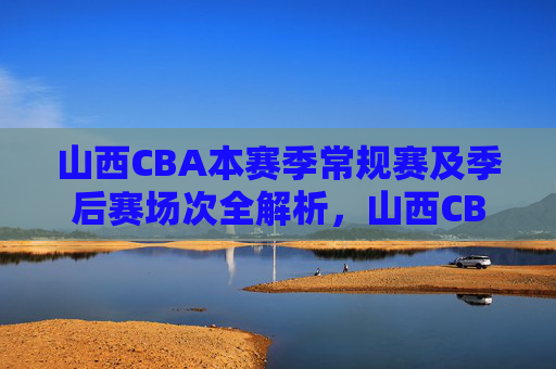 山西CBA本赛季常规赛及季后赛场次全解析,山西CBA本赛季常规赛与季后赛场次全解析