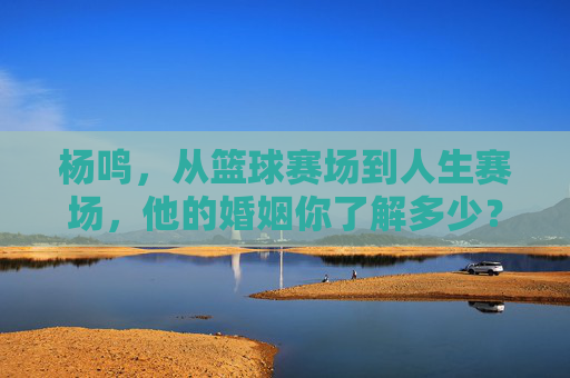 杨鸣,从篮球赛场到人生赛场,他的婚姻你了解多少?杨鸣,从篮球赛场到人生赛场,婚姻知多少?