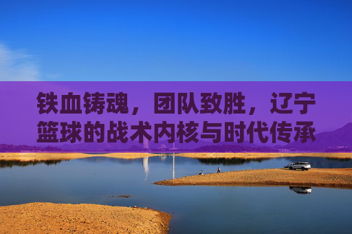 铁血铸魂,团队致胜,辽宁篮球的战术内核与时代传承,铁血铸魂,团队致胜,辽宁篮球的战术内核与时代传承