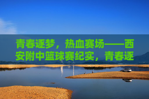 青春逐梦，热血赛场——西安附中篮球赛纪实，青春逐梦，热血赛场——西安附中篮球赛纪实