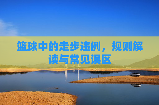 篮球中的走步违例,规则解读与常见误区