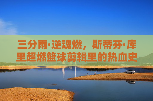 三分雨·逆魂燃,斯蒂芬·库里超燃篮球剪辑里的热血史诗,三分雨·逆魂燃,库里超燃篮球热血史诗