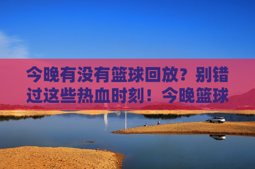 今晚有没有篮球回放?别错过这些热血时刻!今晚篮球回放,这些热血时刻别错过
