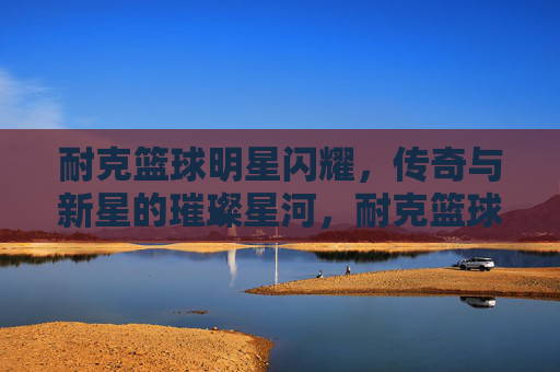 耐克篮球明星闪耀，传奇与新星的璀璨星河，耐克篮球传奇与新星的璀璨星河