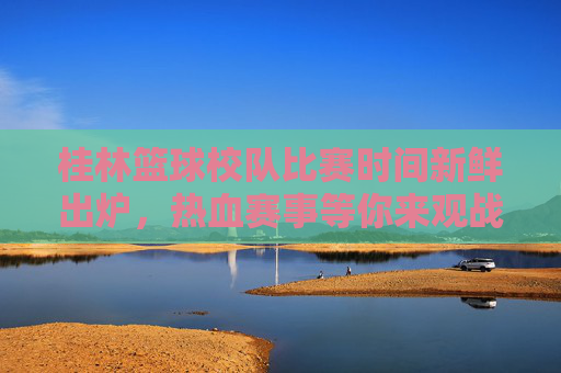 桂林篮球校队比赛时间新鲜出炉,热血赛事等你来观战!桂林篮球校队比赛时间新鲜出炉!热血赛事等你来观战!