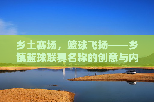 乡土赛场,篮球飞扬——乡镇篮球联赛名称的创意与内涵,乡土篮球联赛,名称创意与乡土意蕴