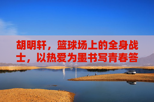 胡明轩，篮球场上的全身战士，以热爱为墨书写青春答卷，篮球战士胡明轩，热爱为墨，书写青春答卷