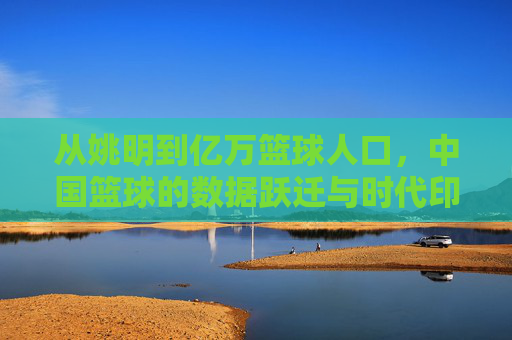 从姚明到亿万篮球人口,中国篮球的数据跃迁与时代印记,中国篮球的数据跃迁,从姚明到亿万人口的时代印记