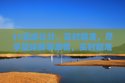 51篮球比分,实时精准,尽享篮球赛事激情,实时精准51篮球比分,尽享赛事激情