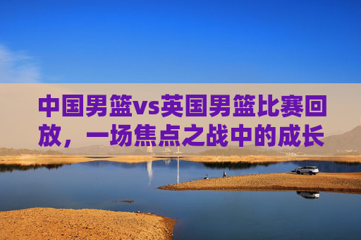 中国男篮vs英国男篮比赛回放,一场焦点之战中的成长与启示,中国男篮vs英国男篮,焦点之战中的成长与启示