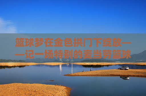 篮球梦在金色拱门下绽放——记一场特别的麦当劳篮球赛,篮球梦在金色拱门下绽放——记一场特别的麦当劳篮球赛