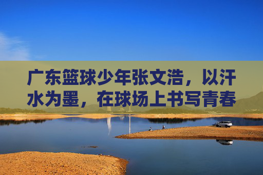 广东篮球少年张文浩,以汗水为墨,在球场上书写青春答卷