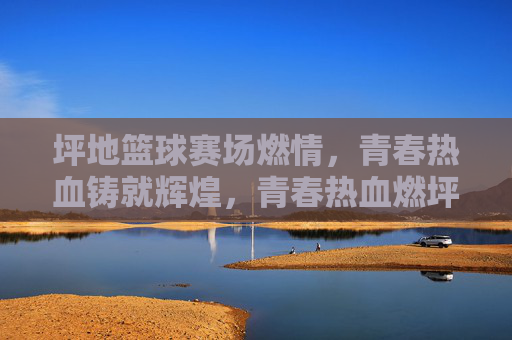 坪地篮球赛场燃情,青春热血铸就辉煌,青春热血燃坪地,篮球赛场铸辉煌
