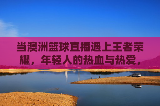 当澳洲篮球直播遇上王者荣耀，年轻人的热血与热爱，从不设限，澳洲篮球直播遇上王者荣耀，年轻人的热血热爱，从不设限