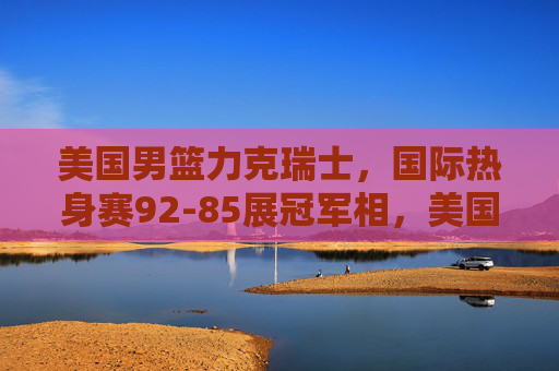 美国男篮力克瑞士，国际热身赛92-85展冠军相，美国男篮92-85力克瑞士 热身赛展冠军相