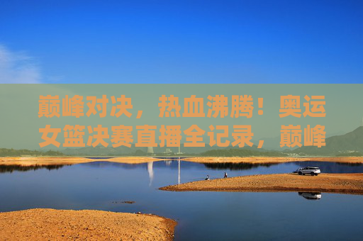 巅峰对决，热血沸腾！奥运女篮决赛直播全记录，巅峰对决，奥运女篮决赛直播全记录