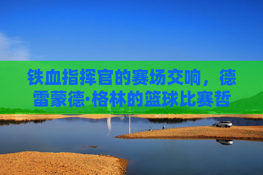 铁血指挥官的赛场交响,德雷蒙德·格林的篮球比赛哲学,德雷蒙德·格林,铁血指挥官的赛场交响哲学