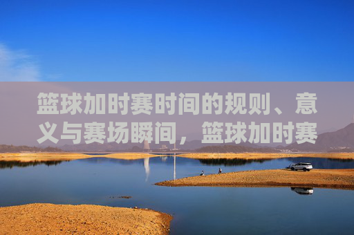篮球加时赛时间的规则、意义与赛场瞬间，篮球加时赛，规则、意义与赛场瞬间