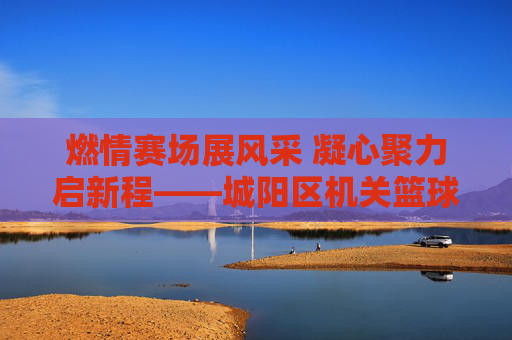 燃情赛场展风采 凝心聚力启新程——城阳区机关篮球比赛圆满落幕