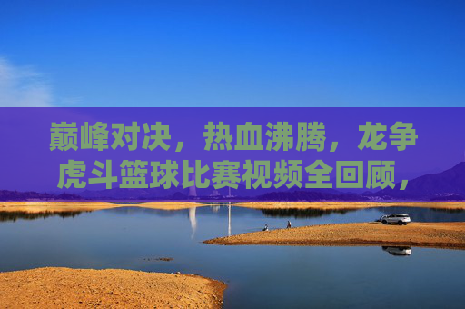巅峰对决，热血沸腾，龙争虎斗篮球比赛视频全回顾，巅峰对决！热血沸腾篮球比赛全回顾