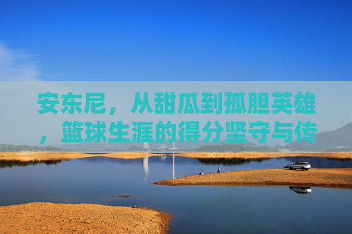 安东尼，从甜瓜到孤胆英雄，篮球生涯的得分坚守与传奇落幕，安东尼，甜瓜到孤胆英雄，得分坚守与传奇落幕