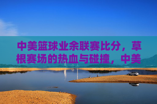 中美篮球业余联赛比分，草根赛场的热血与碰撞，中美业余草根联赛，热血碰撞的赛场比分