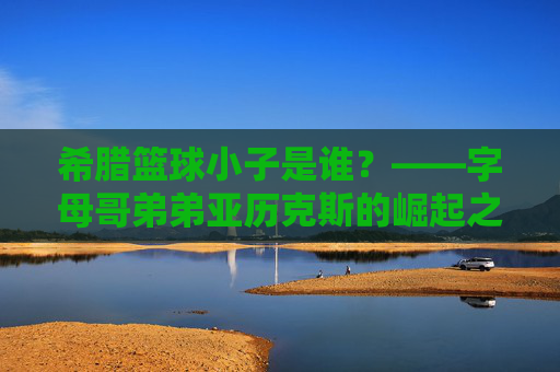 希腊篮球小子是谁?——字母哥弟弟亚历克斯的崛起之路,字母哥弟弟亚历克斯,希腊篮球小子的崛起之路