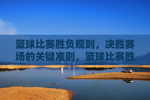 篮球比赛胜负规则,决胜赛场的关键准则,篮球比赛胜负规则,决胜赛场关键准则