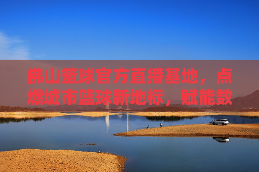 佛山篮球官方直播基地,点燃城市篮球新地标,赋能数字体育新活力,佛山篮球官方直播基地,点燃城市篮球新地标,赋能数字体育新活力