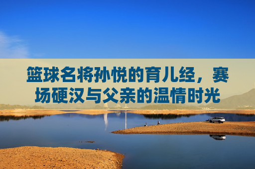 篮球名将孙悦的育儿经,赛场硬汉与父亲的温情时光