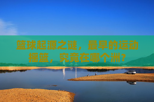 篮球起源之谜,最早的运动摇篮,究竟在哪个洲?