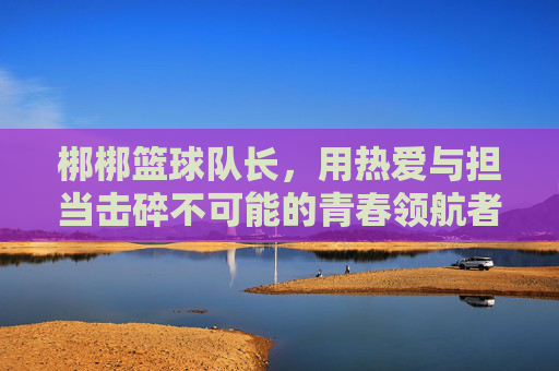梆梆篮球队长，用热爱与担当击碎不可能的青春领航者，梆梆篮球队长，热爱担当击碎不可能的青春领航者