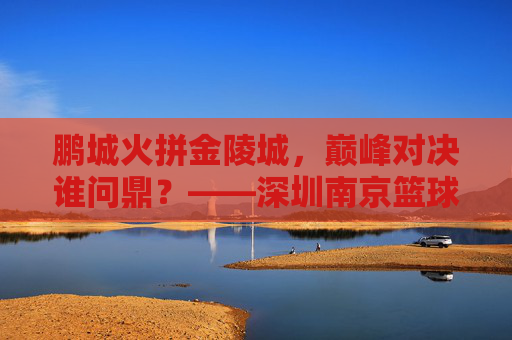鹏城火拼金陵城，巅峰对决谁问鼎？——深圳南京篮球总决赛热血战记，鹏城金陵巅峰对决，篮球总决赛热血战记