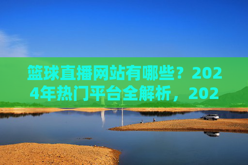 篮球直播网站有哪些?2024年热门平台全解析,2024年篮球直播热门平台全解析