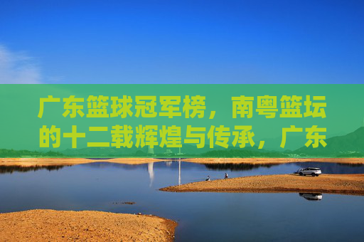 广东篮球冠军榜，南粤篮坛的十二载辉煌与传承，广东篮球冠军榜，南粤十二载辉煌传承