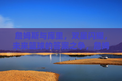 詹姆斯与库里,双星闪耀,未来篮球的答案之争,詹姆斯与库里,双星闪耀,未来篮球的答案之争