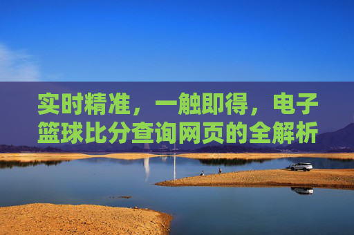 实时精准，一触即得，电子篮球比分查询网页的全解析，实时精准一触即得，电子篮球比分查询网页全解析