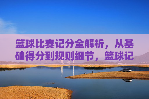 篮球比赛记分全解析，从基础得分到规则细节，篮球记分全解析，基础得分与规则细节