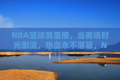 NBA篮球赛重播，当赛场时光倒流，热血永不落幕，NBA重播，时光倒流，热血永燃