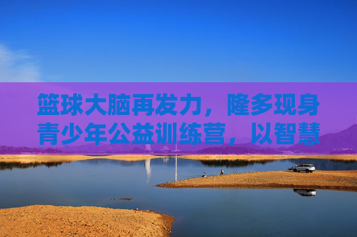 篮球大脑再发力,隆多现身青少年公益训练营,以智慧点燃赛场薪火,隆多篮球智慧公益训,点燃少年赛场薪火