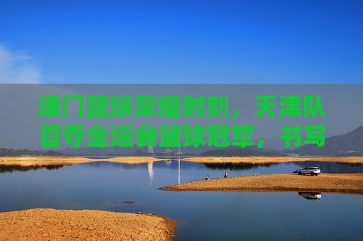 津门篮球荣耀时刻,天津队首夺全运会篮球冠军,书写历史新篇章,津门首夺全运会篮球冠军 书写历史新篇章