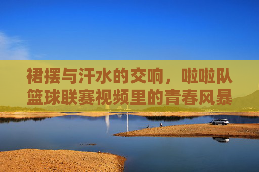 裙摆与汗水的交响，啦啦队篮球联赛视频里的青春风暴，裙摆汗水的青春风暴