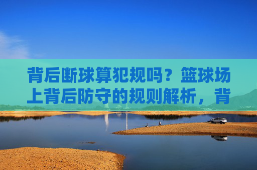 背后断球算犯规吗?篮球场上背后防守的规则解析,背后断球算犯规吗?篮球背后防守规则解析