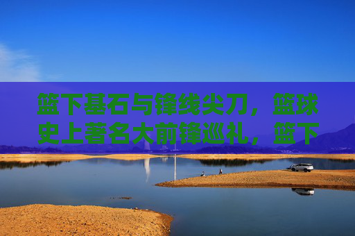 篮下基石与锋线尖刀,篮球史上著名大前锋巡礼,篮下基石与锋线尖刀,篮球史大前锋巡礼