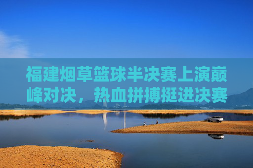 福建烟草篮球半决赛上演巅峰对决，热血拼搏挺进决赛，福建烟草篮球半决赛巅峰对决，热血拼搏挺进决赛