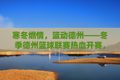 寒冬燃情,篮动德州——冬季德州篮球联赛热血开赛,寒冬燃情,篮动德州——冬季德州篮球联赛热血开赛