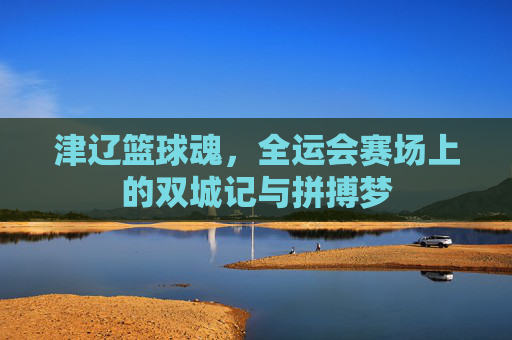 津辽篮球魂,全运会赛场上的双城记与拼搏梦